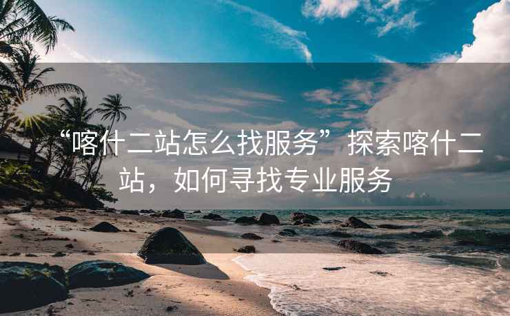 “喀什二站怎么找服務(wù)”探索喀什二站，如何尋找專業(yè)服務(wù)