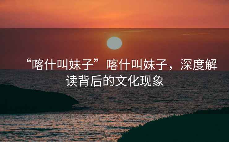 “喀什叫妹子”喀什叫妹子，深度解讀背后的文化現(xiàn)象