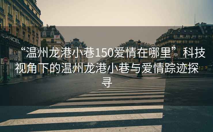 “溫州龍港小巷150愛(ài)情在哪里”科技視角下的溫州龍港小巷與愛(ài)情蹤跡探尋