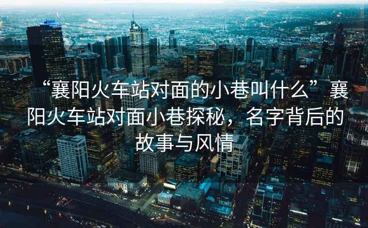 “襄陽(yáng)火車站對(duì)面的小巷叫什么”襄陽(yáng)火車站對(duì)面小巷探秘，名字背后的故事與風(fēng)情