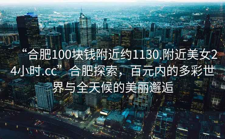 “合肥100塊錢附近約1130.附近美女24小時.cc”合肥探索，百元內(nèi)的多彩世界與全天候的美麗邂逅