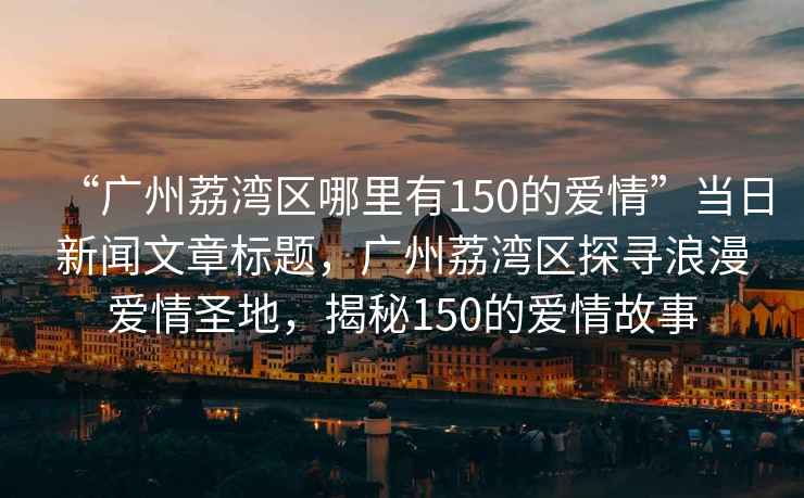 “廣州荔灣區(qū)哪里有150的愛情”當日新聞文章標題，廣州荔灣區(qū)探尋浪漫愛情圣地，揭秘150的愛情故事