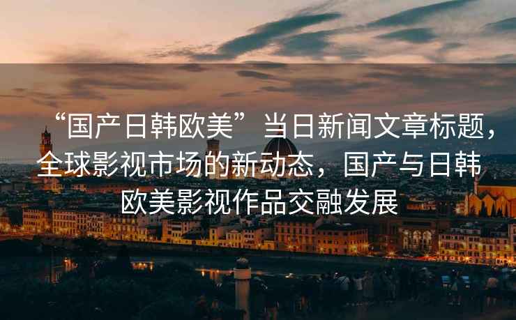 “國(guó)產(chǎn)日韓歐美”當(dāng)日新聞文章標(biāo)題，全球影視市場(chǎng)的新動(dòng)態(tài)，國(guó)產(chǎn)與日韓歐美影視作品交融發(fā)展