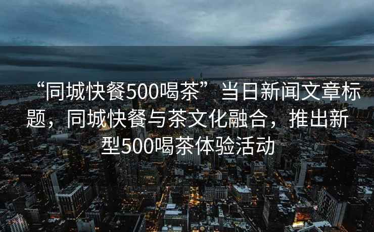 “同城快餐500喝茶”當(dāng)日新聞文章標(biāo)題，同城快餐與茶文化融合，推出新型500喝茶體驗(yàn)活動