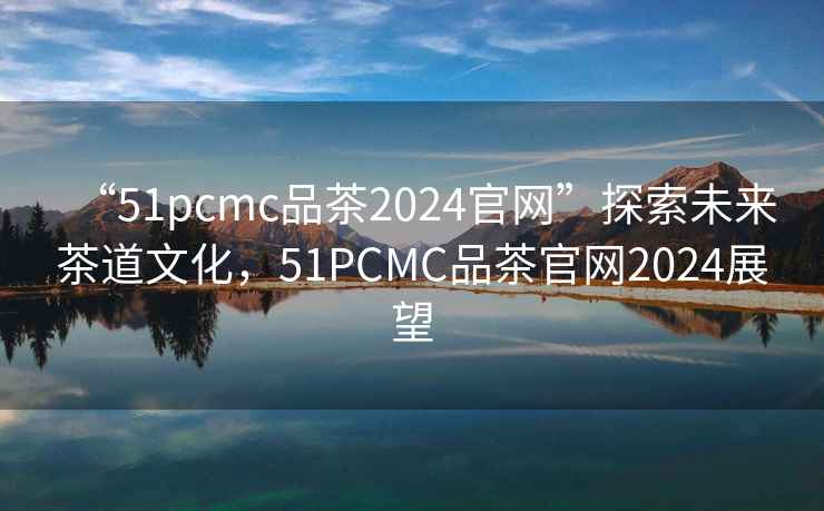 “51pcmc品茶2024官網(wǎng)”探索未來(lái)茶道文化，51PCMC品茶官網(wǎng)2024展望