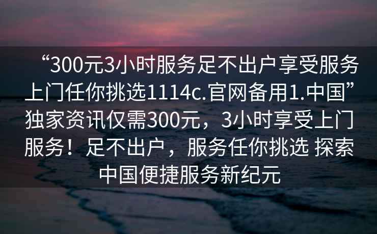 “300元3小時服務(wù)足不出戶享受服務(wù)上門任你挑選1114c.官網(wǎng)備用1.中國”獨家資訊僅需300元，3小時享受上門服務(wù)！足不出戶，服務(wù)任你挑選 探索中國便捷服務(wù)新紀元