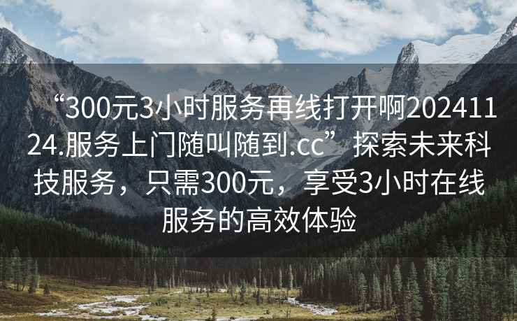 “300元3小時(shí)服務(wù)再線打開啊20241124.服務(wù)上門隨叫隨到.cc”探索未來科技服務(wù)，只需300元，享受3小時(shí)在線服務(wù)的高效體驗(yàn)