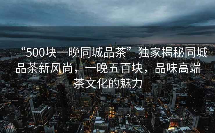 “500塊一晚同城品茶”獨家揭秘同城品茶新風尚，一晚五百塊，品味高端茶文化的魅力