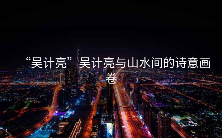 “吳計(jì)亮”吳計(jì)亮與山水間的詩意畫卷