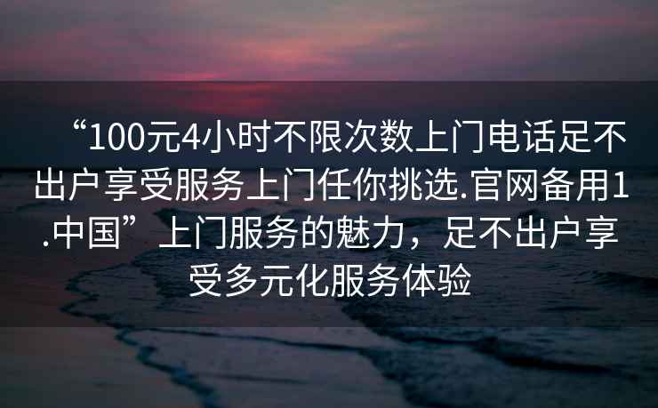“100元4小時不限次數(shù)上門電話足不出戶享受服務(wù)上門任你挑選.官網(wǎng)備用1.中國”上門服務(wù)的魅力，足不出戶享受多元化服務(wù)體驗