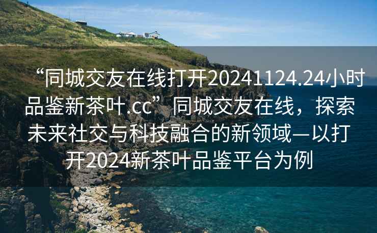 “同城交友在線打開20241124.24小時(shí)品鑒新茶葉.cc”同城交友在線，探索未來社交與科技融合的新領(lǐng)域—以打開2024新茶葉品鑒平臺(tái)為例