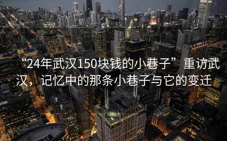 “24年武漢150塊錢的小巷子”重訪武漢，記憶中的那條小巷子與它的變遷