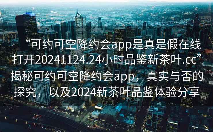 “可約可空降約會app是真是假在線打開20241124.24小時品鑒新茶葉.cc”揭秘可約可空降約會app，真實(shí)與否的探究，以及2024新茶葉品鑒體驗(yàn)分享