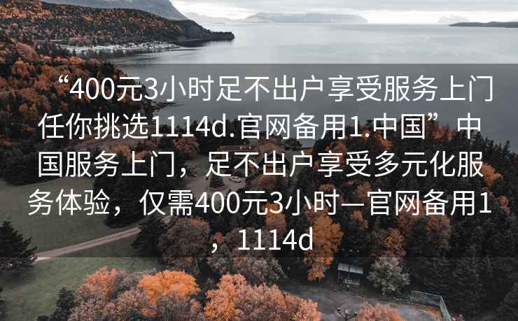 “400元3小時(shí)足不出戶(hù)享受服務(wù)上門(mén)任你挑選1114d.官網(wǎng)備用1.中國(guó)”中國(guó)服務(wù)上門(mén)，足不出戶(hù)享受多元化服務(wù)體驗(yàn)，僅需400元3小時(shí)—官網(wǎng)備用1，1114d