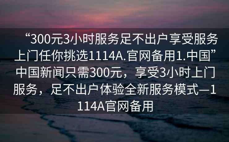 “300元3小時服務足不出戶享受服務上門任你挑選1114A.官網(wǎng)備用1.中國”中國新聞只需300元，享受3小時上門服務，足不出戶體驗全新服務模式—1114A官網(wǎng)備用