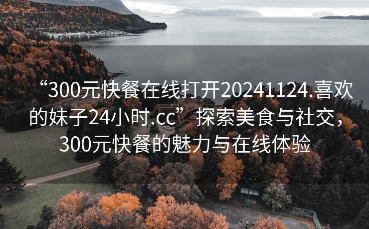 “300元快餐在線打開20241124.喜歡的妹子24小時.cc”探索美食與社交，300元快餐的魅力與在線體驗