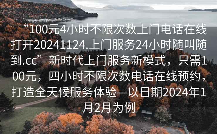 “100元4小時(shí)不限次數(shù)上門電話在線打開20241124.上門服務(wù)24小時(shí)隨叫隨到.cc”新時(shí)代上門服務(wù)新模式，只需100元，四小時(shí)不限次數(shù)電話在線預(yù)約，打造全天候服務(wù)體驗(yàn)—以日期2024年1月2月為例