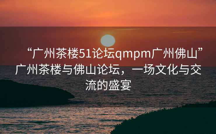 “廣州茶樓51論壇qmpm廣州佛山”廣州茶樓與佛山論壇，一場(chǎng)文化與交流的盛宴