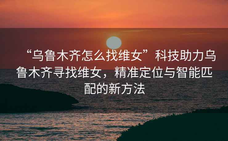 “烏魯木齊怎么找維女”科技助力烏魯木齊尋找維女，精準(zhǔn)定位與智能匹配的新方法