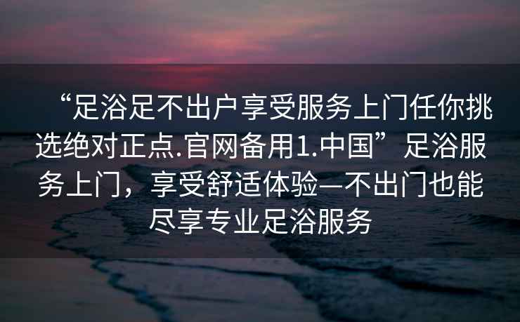 “足浴足不出戶享受服務(wù)上門任你挑選絕對正點(diǎn).官網(wǎng)備用1.中國”足浴服務(wù)上門，享受舒適體驗(yàn)—不出門也能盡享專業(yè)足浴服務(wù)
