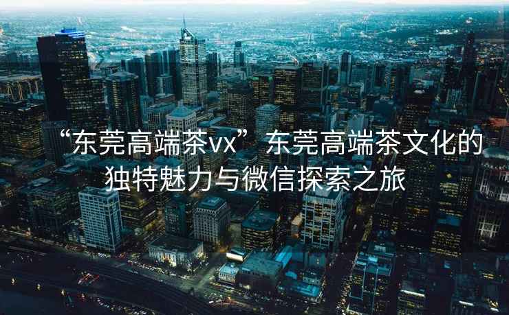 “東莞高端茶vx”東莞高端茶文化的獨特魅力與微信探索之旅