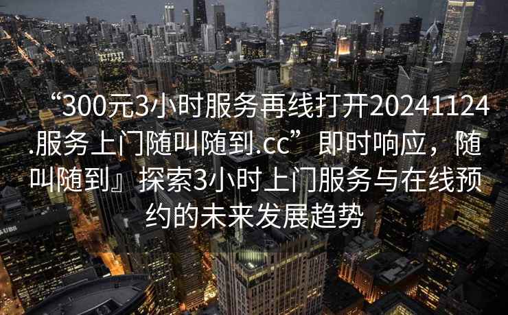 “300元3小時(shí)服務(wù)再線打開20241124.服務(wù)上門隨叫隨到.cc”即時(shí)響應(yīng)，隨叫隨到』探索3小時(shí)上門服務(wù)與在線預(yù)約的未來發(fā)展趨勢(shì)