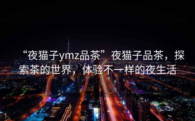 “夜貓子ymz品茶”夜貓子品茶，探索茶的世界，體驗(yàn)不一樣的夜生活
