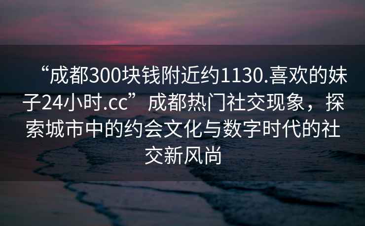 “成都300塊錢附近約1130.喜歡的妹子24小時(shí).cc”成都熱門社交現(xiàn)象，探索城市中的約會文化與數(shù)字時(shí)代的社交新風(fēng)尚