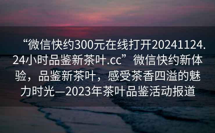 “微信快約300元在線打開20241124.24小時(shí)品鑒新茶葉.cc”微信快約新體驗(yàn)，品鑒新茶葉，感受茶香四溢的魅力時(shí)光—2023年茶葉品鑒活動(dòng)報(bào)道