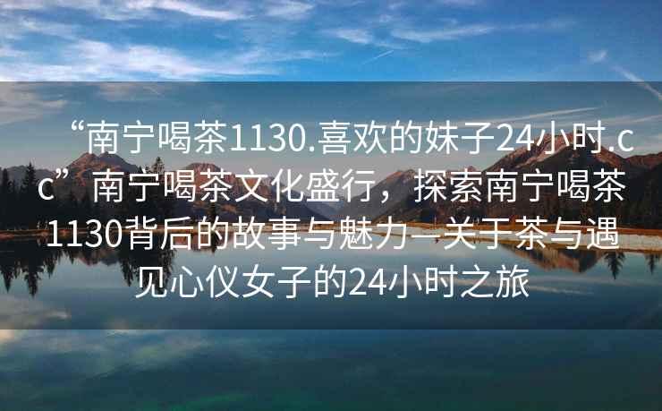 “南寧喝茶1130.喜歡的妹子24小時(shí).cc”南寧喝茶文化盛行，探索南寧喝茶1130背后的故事與魅力—關(guān)于茶與遇見心儀女子的24小時(shí)之旅