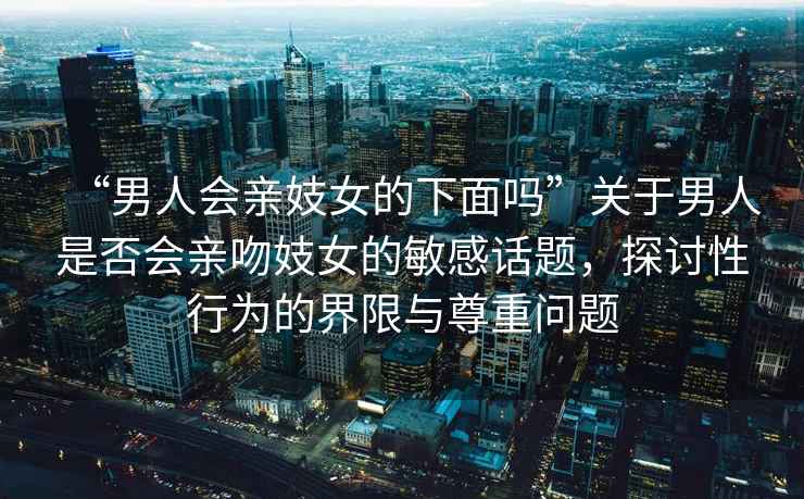 “男人會親妓女的下面嗎”關(guān)于男人是否會親吻妓女的敏感話題，探討性行為的界限與尊重問題