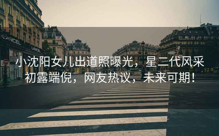小沈陽女兒出道照曝光，星二代風(fēng)采初露端倪，網(wǎng)友熱議，未來可期！