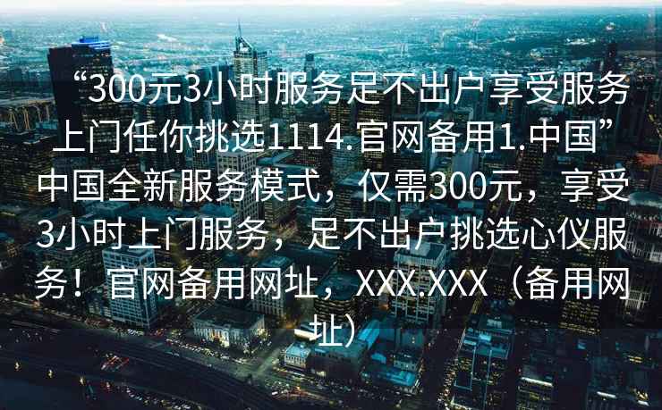 “300元3小時(shí)服務(wù)足不出戶享受服務(wù)上門(mén)任你挑選1114.官網(wǎng)備用1.中國(guó)”中國(guó)全新服務(wù)模式，僅需300元，享受3小時(shí)上門(mén)服務(wù)，足不出戶挑選心儀服務(wù)！官網(wǎng)備用網(wǎng)址，XXX.XXX（備用網(wǎng)址）