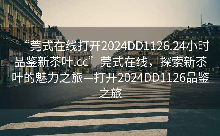 “莞式在線打開2024DD1126.24小時品鑒新茶葉.cc”莞式在線，探索新茶葉的魅力之旅—打開2024DD1126品鑒之旅