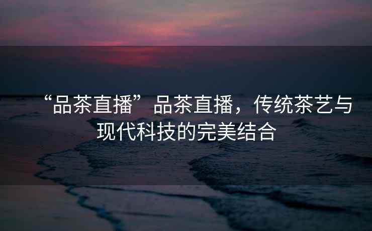 “品茶直播”品茶直播，傳統(tǒng)茶藝與現(xiàn)代科技的完美結合