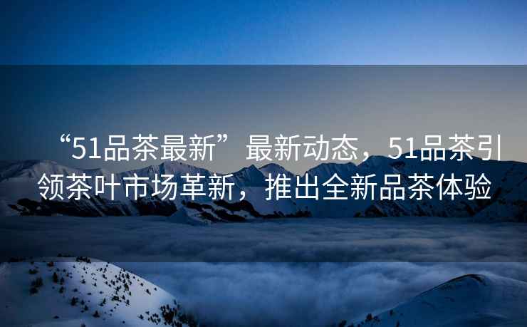 “51品茶最新”最新動(dòng)態(tài)，51品茶引領(lǐng)茶葉市場(chǎng)革新，推出全新品茶體驗(yàn)
