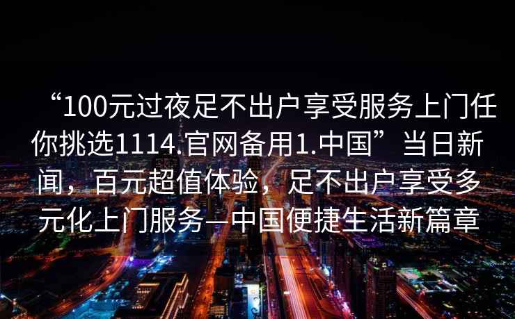 “100元過夜足不出戶享受服務(wù)上門任你挑選1114.官網(wǎng)備用1.中國”當日新聞，百元超值體驗，足不出戶享受多元化上門服務(wù)—中國便捷生活新篇章