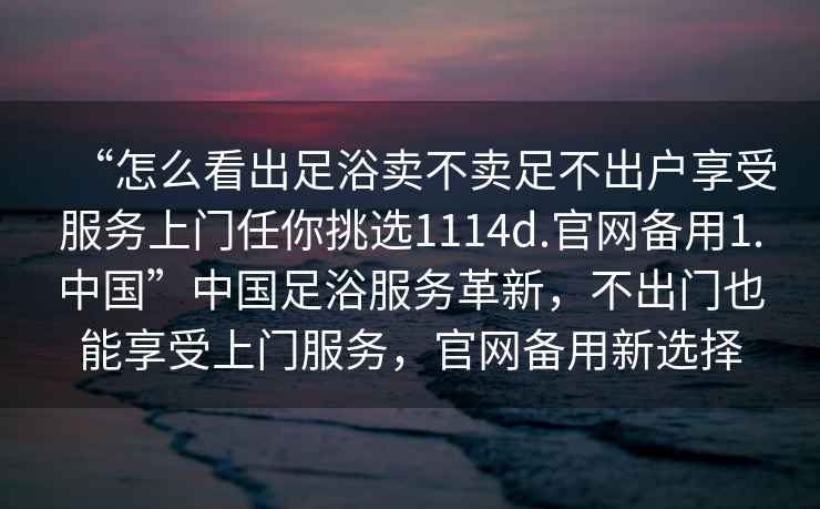 “怎么看出足浴賣不賣足不出戶享受服務上門任你挑選1114d.官網(wǎng)備用1.中國”中國足浴服務革新，不出門也能享受上門服務，官網(wǎng)備用新選擇