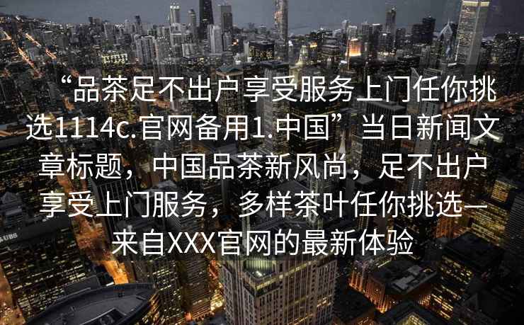 “品茶足不出戶享受服務(wù)上門任你挑選1114c.官網(wǎng)備用1.中國”當(dāng)日新聞文章標(biāo)題，中國品茶新風(fēng)尚，足不出戶享受上門服務(wù)，多樣茶葉任你挑選—來自XXX官網(wǎng)的最新體驗