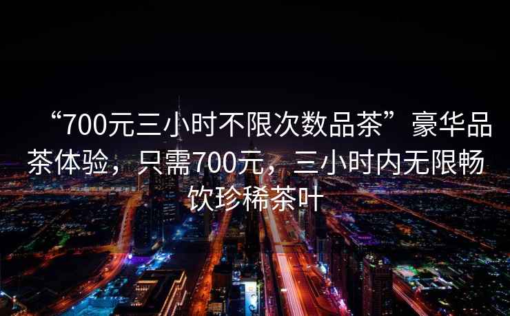 “700元三小時(shí)不限次數(shù)品茶”豪華品茶體驗(yàn)，只需700元，三小時(shí)內(nèi)無(wú)限暢飲珍稀茶葉