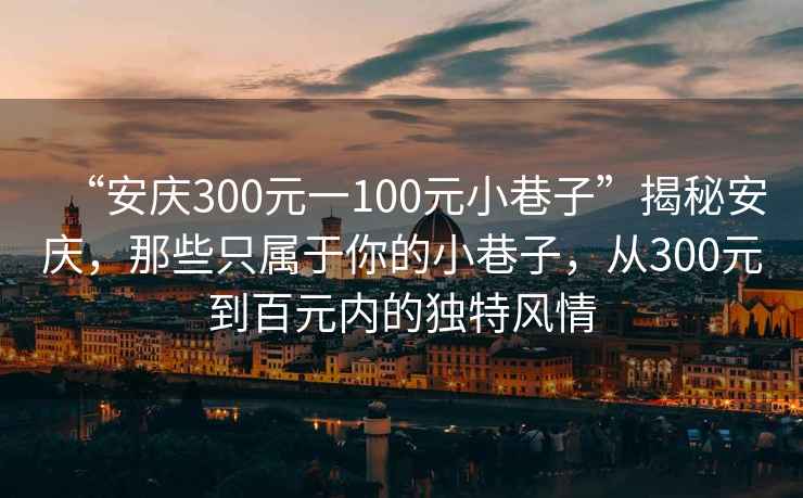 “安慶300元一100元小巷子”揭秘安慶，那些只屬于你的小巷子，從300元到百元內(nèi)的獨特風情