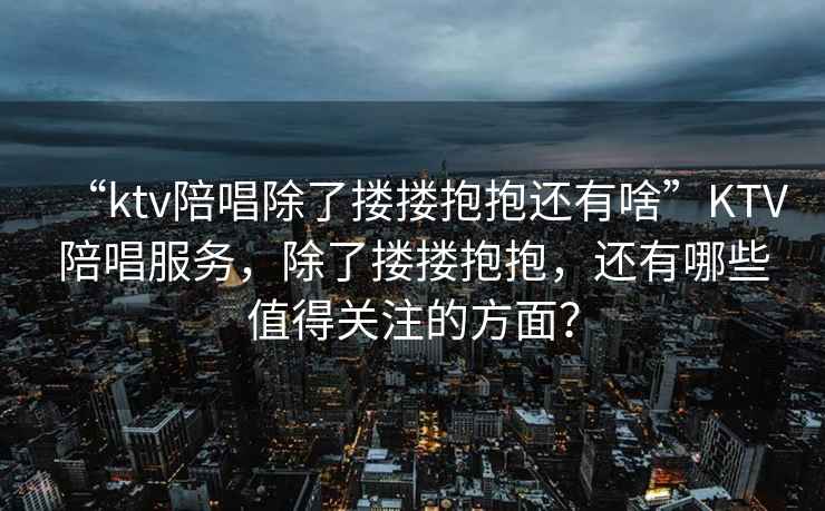 “ktv陪唱除了摟摟抱抱還有啥”KTV陪唱服務(wù)，除了摟摟抱抱，還有哪些值得關(guān)注的方面？