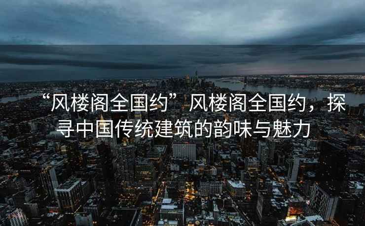 “風樓閣全國約”風樓閣全國約，探尋中國傳統(tǒng)建筑的韻味與魅力