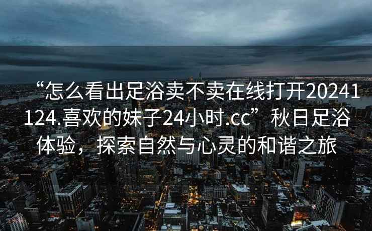 “怎么看出足浴賣不賣在線打開20241124.喜歡的妹子24小時.cc”秋日足浴體驗(yàn)，探索自然與心靈的和諧之旅