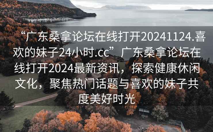 “廣東桑拿論壇在線(xiàn)打開(kāi)20241124.喜歡的妹子24小時(shí).cc”廣東桑拿論壇在線(xiàn)打開(kāi)2024最新資訊，探索健康休閑文化，聚焦熱門(mén)話(huà)題與喜歡的妹子共度美好時(shí)光