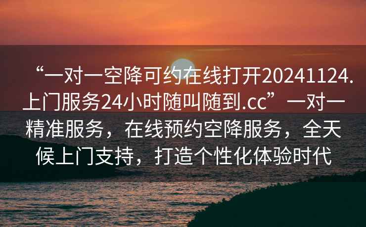 “一對(duì)一空降可約在線打開20241124.上門服務(wù)24小時(shí)隨叫隨到.cc”一對(duì)一精準(zhǔn)服務(wù)，在線預(yù)約空降服務(wù)，全天候上門支持，打造個(gè)性化體驗(yàn)時(shí)代