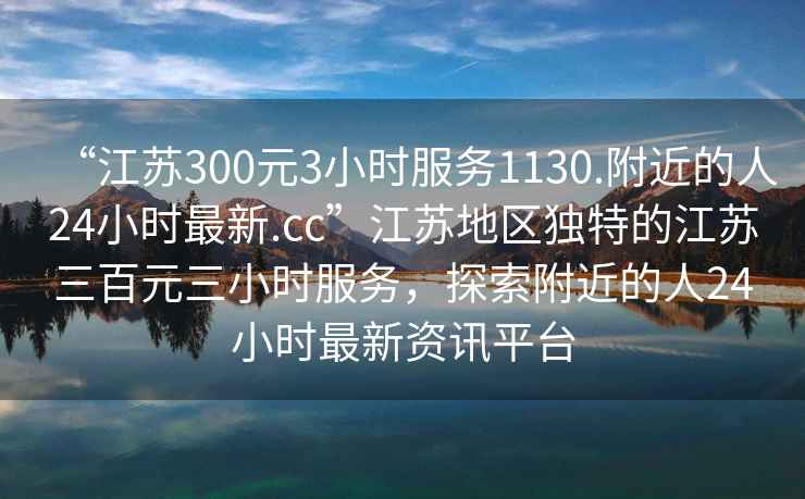 “江蘇300元3小時服務(wù)1130.附近的人24小時最新.cc”江蘇地區(qū)獨特的江蘇三百元三小時服務(wù)，探索附近的人24小時最新資訊平臺
