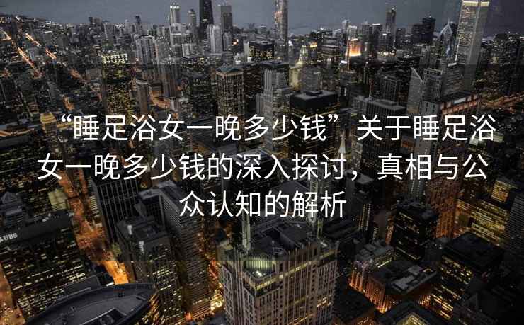 “睡足浴女一晚多少錢”關(guān)于睡足浴女一晚多少錢的深入探討，真相與公眾認(rèn)知的解析
