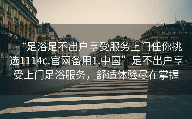 “足浴足不出戶享受服務(wù)上門任你挑選1114c.官網(wǎng)備用1.中國”足不出戶享受上門足浴服務(wù)，舒適體驗(yàn)盡在掌握