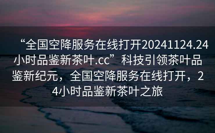 “全國空降服務(wù)在線打開20241124.24小時品鑒新茶葉.cc”科技引領(lǐng)茶葉品鑒新紀元，全國空降服務(wù)在線打開，24小時品鑒新茶葉之旅